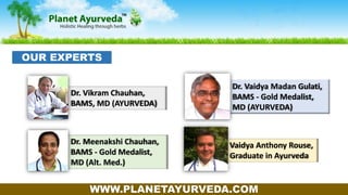 Dr. Meenakshi Chauhan,
BAMS - Gold Medalist,
MD (Alt. Med.)
Dr. Vaidya Madan Gulati,
BAMS - Gold Medalist,
MD (AYURVEDA)
Vaidya Anthony Rouse,
Graduate in Ayurveda
Dr. Vikram Chauhan,
BAMS, MD (AYURVEDA)
WWW.PLANETAYURVEDA.COM
OUR EXPERTS
 