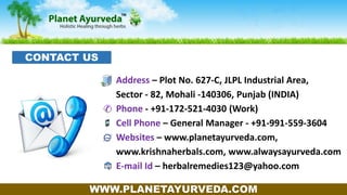 Address – Plot No. 627-C, JLPL Industrial Area,
Sector - 82, Mohali -140306, Punjab (INDIA)
Phone - +91-172-521-4030 (Work)
Cell Phone – General Manager - +91-991-559-3604
Websites – www.planetayurveda.com,
www.krishnaherbals.com, www.alwaysayurveda.com
E-mail Id – herbalremedies123@yahoo.com
WWW.PLANETAYURVEDA.COM
CONTACT US
 