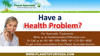 Have a
For Ayurvedic Treatments
Write us at herbalremedies123@yahoo.com
Or Or Call us at +91-991-559-3604, +91-172-521-4030
To get a free consultation from Planet Ayurveda doctors.
Health Problem?
WWW.PLANETAYURVEDA.COM
 