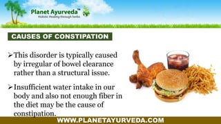 WWW.PLANETAYURVEDA.COM
This disorder is typically caused
by irregular of bowel clearance
rather than a structural issue.
Insufficient water intake in our
body and also not enough fiber in
the diet may be the cause of
constipation.
CAUSES OF CONSTIPATION
 