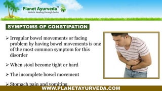 WWW.PLANETAYURVEDA.COM
 Irregular bowel movements or facing
problem by having bowel movements is one
of the most common symptom for this
disorder
 When stool become tight or hard
 The incomplete bowel movement
 Stomach pain and vomiting
SYMPTOMS OF CONSTIPATION
 