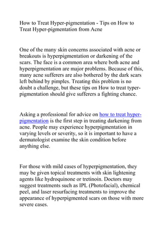 How to Treat Hyper-pigmentation - Tips on How to Treat Hyper-pigmentation from Acne<br />One of the many skin concerns associated with acne or breakouts is hyperpigmentation or darkening of the scars. The face is a common area where both acne and hyperpigmentation are major problems. Because of this, many acne sufferers are also bothered by the dark scars left behind by pimples. Treating this problem is no doubt a challenge, but these tips on How to treat typer-pigmentation should give sufferers a fighting chance.<br />Asking a professional for advice on how to treat hyper-pigmentation is the first step in treating darkening from acne. People may experience hyperpigmentation in varying levels or severity, so it is important to have a dermatologist examine the skin condition before anything else. <br />For those with mild cases of hyperpigmentation, they may be given topical treatments with skin lightening agents like hydroquinone or tretinoin. Doctors may suggest treatments such as IPL (Photofacial), chemical peel, and laser resurfacing treatments to improve the appearance of hyperpigmented scars on those with more severe cases. <br />How to treat hyper-pigmentation using home remedies or over-the-counter products is another question for people looking for more options. Sunscreen should always be present in everyone’s skin care regimen, especially for hyperpigmentation-prone individuals. There are also many popular skin care products with citrus extracts, kojic acid, vitamin C and E, and glutathione that claim to help improve hyperpigmented skin. However, it is important to understand that compared to clinical treatments, these solutions may take a long time to show results, and may not work well for everyone. <br />Do you want to quickly and effectively get rid of all your ugly scars? If yes, then I recommend you use the techniques recommended in this great scar removal guide: The Scar Solution. The techniques recommended in the Scar Solution Guide have already helped thousands of people allover the world; treating just any type of scars, thus enabling them to have a clear and smooth skin tone.<br />Click here ==> Scar Solution Review, to read more about this Natural Scar Removal Guide.<br />