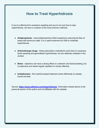 How to Treat Hyperhidrosis
If you’re suffering from excessive sweating and you’re not sure how to stop
hyperhidrosis, we have a rundown of the most common methods.
● Antiperspirants - most antiperspirants inhibit sweating by reducing the flow of
sweat with aluminum salts. It is a useful treatment for mild to moderate
hyperhidrosis.
● Anticholinergic drugs - these prescription medications work best on excessive
facial sweating and generalized hyperhidrosis, but are relatively untested in this
context.
● Botox - injections can have a strong effect on underarm and facial sweating, but
is expensive and needs regular repetition to remain effective.
● Iontophoresis - this machine-based treatment works effectively on sweaty
hands and feet.
Source: https://www.rafischer.com/hyperhidrosis/. Information shared above is the
personal opinion of the author and not affiliated with the website.
 