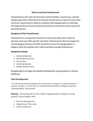 How to treat lowTestosterone
Testosteroneis the male hormone that controls fertility, muscle mass, and red
platelet generation.When level of testosteronedecreases or become lower than
minimum required level it leads to conditions like hypogonadismor infertility.
This blog will discuss how to treat low testosteroneand what are the reasons of
low testosterone.
Symptoms of low Testosterone
Testosteroneis an important hormonein the human body. But it starts to
decrease each year after age 30. Low levels of testosterone that are atypical of
normal aging are because of other essential reasons for hypogonadism. It
happens when the testicles don’t able to produceenough testosterone.
Symptoms include:
 Decreased body hair
 Decreased muscle mass
 low sex drive
 Erectile dysfunction
 Growth of breast tissue
Hypogonadismcan begin during fetal development, during puberty or during
adulthood.
Fetal development:
If it starts during fetal development then the primary consequence is impaired growth of
external sex organs. A male child can develop female genitals, ambiguous genitals,
underdeveloped male genitals
Puberty: Normal growth can be risked if hypogonadism happens during
puberty. Issues happen with:
 Muscle development
 Deepening of the voice
 Lack of body hair
 