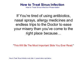How to Treat Sinus Infection
                          How to Treat Sinus Infection Presentation




        If You’re tired of using antibiotics,
       nasal sprays, allergy medicines and
        endless trips to the Doctor to ease
       your misery than you’ve come to the
              right place because…


      "This Will Be The Most Important Slide You Ever Read."




How to Treat Sinus Infection next slide >> press button next below
 