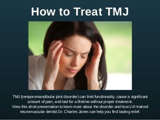 How to Treat TMJ
TMJ (temporomandibular joint disorder) can limit functionality, cause a significant
amount of pain, and last for a lifetime without proper treatment.
View this short presentation to learn more about the disorder and how LVI­trained
neuromuscular dentist Dr. Charles Janes can help you find lasting relief.
 