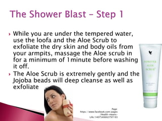  While you are under the tempered water,
use the loofa and the Aloe Scrub to
exfoliate the dry skin and body oils from
your armpits, massage the Aloe scrub in
for a minimum of 1minute before washing
it off.
 The Aloe Scrub is extremely gently and the
Jojoba beads will deep cleanse as well as
exfoliate
Page:
https://www.facebook.com/pages
/Health-means-
Life/1407540602797193
 