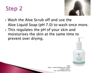  Wash the Aloe Scrub off and use the
Aloe Liquid Soap (pH 7.0) to wash once more.
 This regulates the pH of your skin and
moisturises the skin at the same time to
prevent over drying.
Page:
https://www.facebook.com/pages
/Health-means-
Life/1407540602797193
 