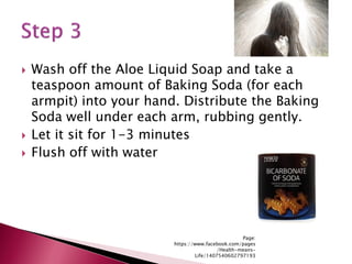  Wash off the Aloe Liquid Soap and take a
teaspoon amount of Baking Soda (for each
armpit) into your hand. Distribute the Baking
Soda well under each arm, rubbing gently.
 Let it sit for 1-3 minutes
 Flush off with water
Page:
https://www.facebook.com/pages
/Health-means-
Life/1407540602797193
 