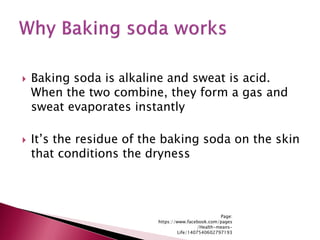  Baking soda is alkaline and sweat is acid.
When the two combine, they form a gas and
sweat evaporates instantly
 It’s the residue of the baking soda on the skin
that conditions the dryness
Page:
https://www.facebook.com/pages
/Health-means-
Life/1407540602797193
 