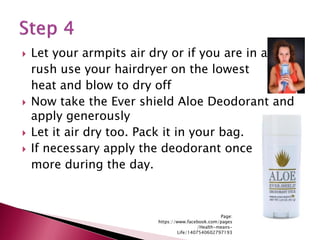  Let your armpits air dry or if you are in a
rush use your hairdryer on the lowest
heat and blow to dry off
 Now take the Ever shield Aloe Deodorant and
apply generously
 Let it air dry too. Pack it in your bag.
 If necessary apply the deodorant once
more during the day.
Page:
https://www.facebook.com/pages
/Health-means-
Life/1407540602797193
 