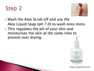 Wash the Aloe Scrub off and use the Aloe Liquid Soap (pH 7.0) to wash once more.This regulates the pH of your skin and moisturises the skin at the same time to prevent over drying.Step 2www.majalamb.com