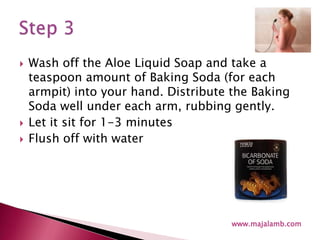 Wash off the Aloe Liquid Soap and take a teaspoon amount of Baking Soda (for each armpit) into your hand. Distribute the Baking Soda well under each arm, rubbing gently.Let it sit for 1-3 minutesFlush off with waterwww.majalamb.comStep 3