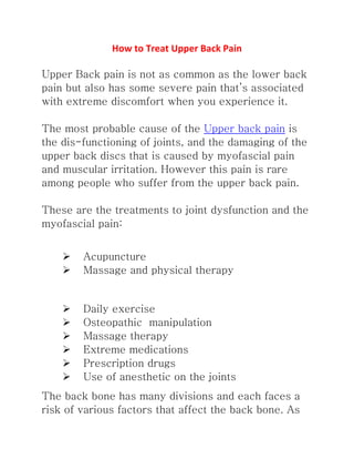 How to Treat Upper Back Pain
Upper Back pain is not as common as the lower back pain
but also has some severe pain that’s associated with
extreme discomfort when you experience it.
The most probable cause of the Upper back pain is the
dis-functioning of joints, and the damaging of the upper
back discs that is caused by myofascial pain and muscular
irritation. However this pain is rare among people who
suffer from the upper back pain.
These are the treatments to joint dysfunction and the
myofascial pain:
 Acupuncture
 Massage and physical therapy
 Daily exercise
 Osteopathic manipulation
 Massage therapy
 