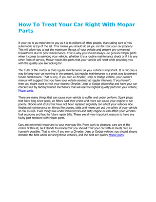 How To Treat Your Car Right With Mopar
Parts

If your car is as important to you as it is to millions of other people, than taking care of you
automobile is top of the list. This means you should do all you can to treat your car properly.
This will allow you to get the maximum life out of your vehicle and prevent any unwanted
breakdowns due to poor maintenance. That is why you should always use genuine Mopar parts
when it comes to servicing your vehicle. Whether it is a routine maintenance check or if it is any
other form of service, Mopar makes the parts that your vehicle will need while providing you
with the quality you are looking for.

The truth of the matter is that regular maintenance on your vehicle is important. It is not only a
way to keep your car running in the present, but regular maintenance is a great way to prevent
future breakdowns. That is why, if you own a Chrysler, Jeep or Dodge vehicle, your owner's
manual will suggest that you have your vehicle serviced at regular intervals. If you haven't,
then you might want to visit your nearest Chrysler, Jeep or Dodge dealership and have your car
checked out by factory trained mechanics that will use the highest quality parts for your vehicle,
Mopar parts.

There are many things that can cause your vehicle to suffer and under perform. Spark plugs
that have long since gone, air filters past their prime and more can cause your engine to run
poorly. Shocks and struts that have not been replaced regularly can affect your vehicles ride.
Neglected maintenance on things like brakes, belts and hoses can put the safety of your vehicle
at risk as well. Even things like under inflated tires and dirty engine oil can affect your vehicles
fuel economy and lead to future repair bills. These are all very important reasons to have any
faulty part replaced with Mopar parts.

Cars are extremely important to your everyday life. From work to pleasure, cars are at the
center of this all, so it stands to reason that you should treat your car with as much care as
humanly possible. That is why, if you own a Chrysler, Jeep or Dodge vehicle, you should always
demand the best when servicing those vehicles, and the best are quality Mopar parts.
 