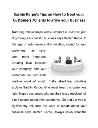 Sachin Karpe’s Tips on How to treat your
Customers /Clients to grow your Business
Nurturing relationships with customers is a crucial part
of growing a successful business says Sachin Karpe. In
this age of automation and innovation, caring for your
customers has never
been more important.
Creating love between
your company and your
customers can help scale
positive word of mouth that’s absolutely priceless
exclaim Sachin Karpe. One must treat the customers
right: Happy customers who get their issue resolved tell
4 to 6 people about their experience. So that’s a way to
significantly influence the word of mouth about your
business says Sachin Karpe. Always listen what the
 