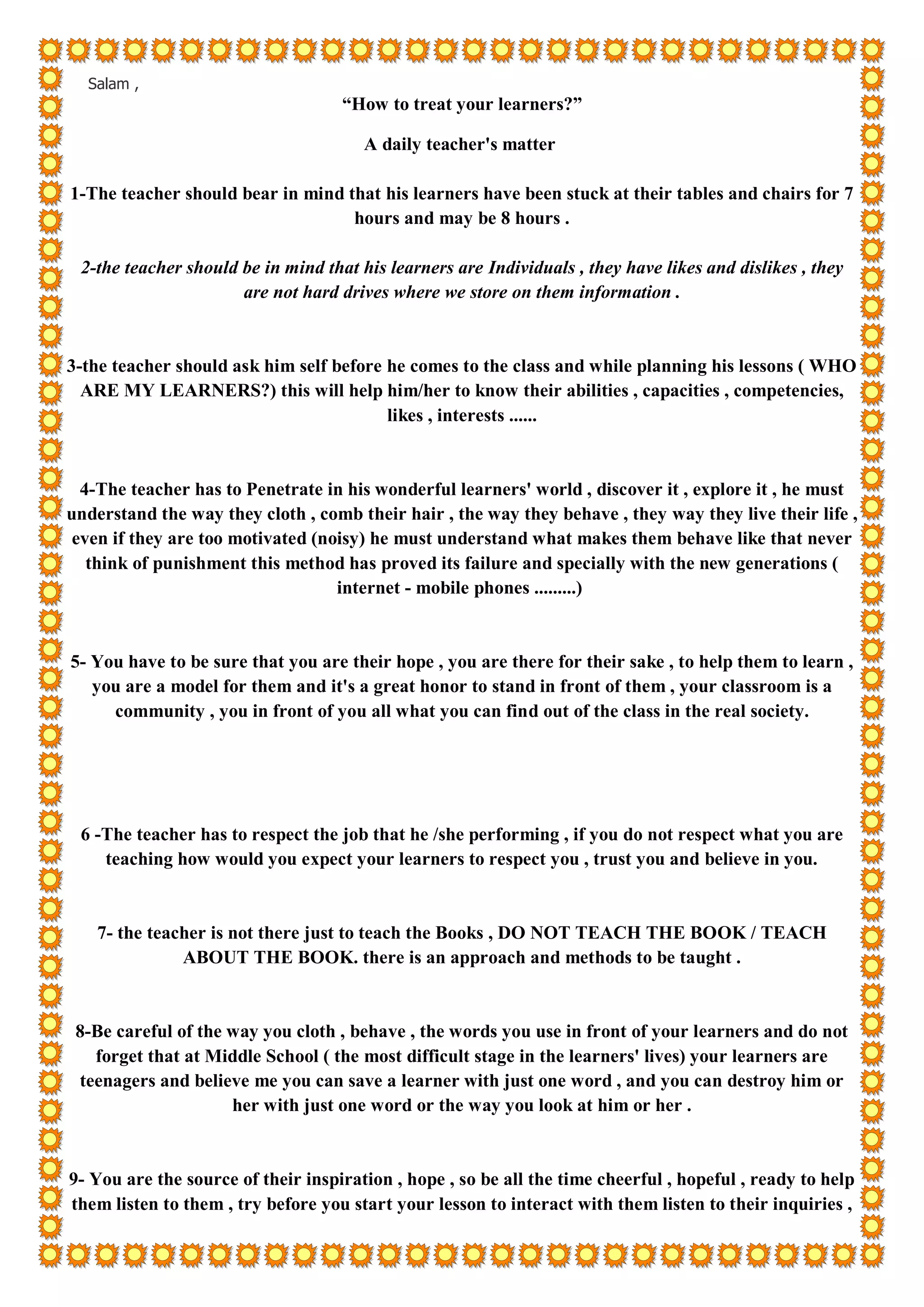 Salam ,
“How to treat your learners?”
A daily teacher's matter
1-The teacher should bear in mind that his learners have been stuck at their tables and chairs for 7
hours and may be 8 hours .
2-the teacher should be in mind that his learners are Individuals , they have likes and dislikes , they
are not hard drives where we store on them information .
3-the teacher should ask him self before he comes to the class and while planning his lessons ( WHO
ARE MY LEARNERS?) this will help him/her to know their abilities , capacities , competencies,
likes , interests ......
4-The teacher has to Penetrate in his wonderful learners' world , discover it , explore it , he must
understand the way they cloth , comb their hair , the way they behave , they way they live their life ,
even if they are too motivated (noisy) he must understand what makes them behave like that never
think of punishment this method has proved its failure and specially with the new generations (
internet - mobile phones .........)
5- You have to be sure that you are their hope , you are there for their sake , to help them to learn ,
you are a model for them and it's a great honor to stand in front of them , your classroom is a
community , you in front of you all what you can find out of the class in the real society.
6 -The teacher has to respect the job that he /she performing , if you do not respect what you are
teaching how would you expect your learners to respect you , trust you and believe in you.
7- the teacher is not there just to teach the Books , DO NOT TEACH THE BOOK / TEACH
ABOUT THE BOOK. there is an approach and methods to be taught .
8-Be careful of the way you cloth , behave , the words you use in front of your learners and do not
forget that at Middle School ( the most difficult stage in the learners' lives) your learners are
teenagers and believe me you can save a learner with just one word , and you can destroy him or
her with just one word or the way you look at him or her .
9- You are the source of their inspiration , hope , so be all the time cheerful , hopeful , ready to help
them listen to them , try before you start your lesson to interact with them listen to their inquiries ,
 