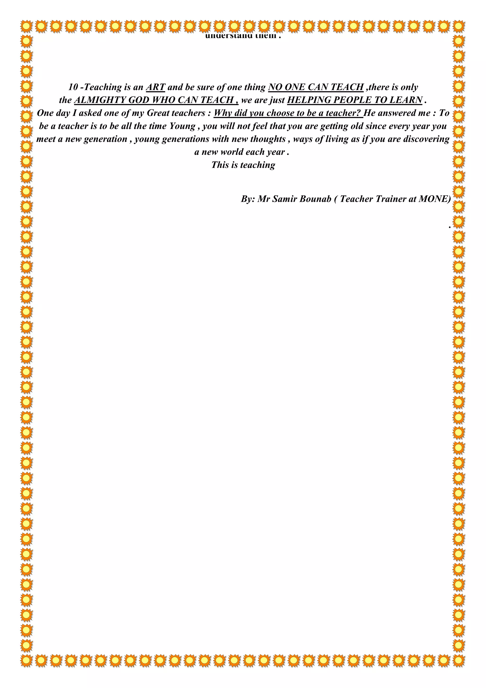 understand them .
10 -Teaching is an ART and be sure of one thing NO ONE CAN TEACH ,there is only
the ALMIGHTY GOD WHO CAN TEACH , we are just HELPING PEOPLE TO LEARN .
One day I asked one of my Great teachers : Why did you choose to be a teacher? He answered me : To
be a teacher is to be all the time Young , you will not feel that you are getting old since every year you
meet a new generation , young generations with new thoughts , ways of living as if you are discovering
a new world each year .
This is teaching
By: Mr Samir Bounab ( Teacher Trainer at MONE)
.
 