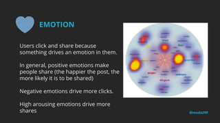 Users click and share because
something drives an emotion in them.
In general, positive emotions make
people share (the happier the post, the
more likely it is to be shared)
Negative emotions drive more clicks.
High arousing emotions drive more
shares @mada299
EMOTION
 