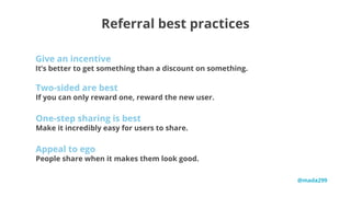 29%
Referral best practices
It’s better to get something than a discount on something.
Give an incentive
If you can only reward one, reward the new user.
Two-sided are best
Make it incredibly easy for users to share.
One-step sharing is best
People share when it makes them look good.
Appeal to ego
@mada299
 
