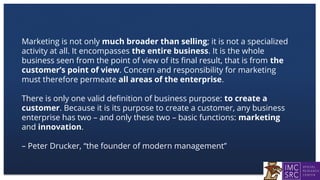 Marketing is not only much broader than selling; it is not a specialized
activity at all. It encompasses the entire business. It is the whole
business seen from the point of view of its final result, that is from the
customer’s point of view. Concern and responsibility for marketing
must therefore permeate all areas of the enterprise.
There is only one valid definition of business purpose: to create a
customer. Because it is its purpose to create a customer, any business
enterprise has two – and only these two – basic functions: marketing
and innovation.
– Peter Drucker, “the founder of modern management”
 