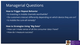 Managerial Questions
How to Trigger Repeat Behavior
• Is investing in mobile channels worthwhile?
• Do customers interact differently depending on which device they are on?
• Is mobile the cure-all remedy?
How to Strategize Using “Big Data”
• How can I make sense of all the consumer data I have?
• How do I measure success?
 