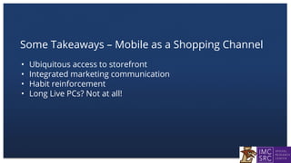 Some Takeaways – Mobile as a Shopping Channel
• Ubiquitous access to storefront
• Integrated marketing communication
• Habit reinforcement
• Long Live PCs? Not at all!
 