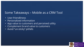 Some Takeaways – Mobile as a CRM Tool
• User-friendliness
• Personalized information
• App value to customers and perceived utility
• Complement brand value to customers
• Avoid “un-sticky” pitfalls
 