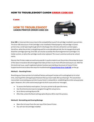 HOW TO TROUBLESHOOT CANON ERROR CODE E05
Error E05 in Canonprintersoccur due to the compatibilityissueof inkcartridge installedinyourprinter.
ThisError E05 alsooccurs if InkCartridge isnot installedorfittedproperly.InkCartridge inCanon
printershasa small openingthroughwhichitdischargesthe inktobe utilizedonacertainpaper,
therefore,whenthe printerisnotgettingusedforaconsiderable period,the inkmaygetdriedup&
blockthe cartridge opening.ErrorE05 can alsobe causedby the disarrangementof acartridge in its
holdersection,orwhenthe cartridge needstobe replaced.Thisissue iscommonandcanbe solved
easily.
Deviceslike Printersmake ourworkveryeasy& itis quite simple touse the printersthesedaysbecause
of the latestinnovation&technologiesthatmake printersmuchmore efficientandeasytouse.Well for
thistechnical issue,awell-explainedsolutionhasbeenpenneddownbyateamof CanonPrinter
Supporttechnicianstodescribe stepsfortroubleshootingCanonPrinterError Code E05 onthe go.
Method1 - ResettingPrinter
ResettingyourCanonprintertoitsdefaultfactorysettingwill restore all itssettingbackto itsinitial
time,clearingall the settings&specificationsthatyouhave made afterpurchasingit.Thiswouldalso
necessitate reconnectingyourprintertoyourhome’snetwork&re-establishingthe entire setupprocess
again.However,thisisthe easiestwaytogetrid of all issuesanderror messages.
 To access the factoryresetoption, Turnyour printeron& openthe menu.
 Use the directional arrowstonavigate throughthe setupmenu.
 Go to Device settings&pressOK.
 Afterthat, selectthe Resetsettingsoption&pressOKto start the process.
Method2- ReinstallingandClearingBlockage
 Openthe Lid coverfrom the rare top of the CanonPrinter.
 You will see inkCartridge installed.
 