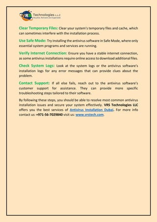 Clear Temporary Files: Clear your system's temporary files and cache, which
can sometimes interfere with the installation process.
Use Safe Mode: Try installing the antivirus software in Safe Mode, where only
essential system programs and services are running.
Verify Internet Connection: Ensure you have a stable internet connection,
as some antivirus installations require online access to download additional files.
Check System Logs: Look at the system logs or the antivirus software's
installation logs for any error messages that can provide clues about the
problem.
Contact Support: If all else fails, reach out to the antivirus software’s
customer support for assistance. They can provide more specific
troubleshooting steps tailored to their software.
By following these steps, you should be able to resolve most common antivirus
installation issues and secure your system effectively. VRS Technologies LLC
offers you the best services of Antivirus Installation Dubai. For more info
contact us: +971-56-7029840 visit us: www.vrstech.com.
 