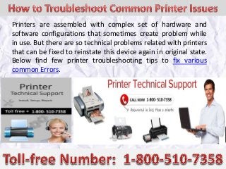 Printers are assembled with complex set of hardware and
software configurations that sometimes create problem while
in use. But there are so technical problems related with printers
that can be fixed to reinstate this device again in original state.
Below find few printer troubleshooting tips to fix various
common Errors.
 