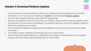 Solution 3: Download Windows Updates
● In this process, the user should at first, tap on the Windows key on the keyboard to reveal the
Start menu. From here, the user should type "Update" and then open Windows Update.
● The next step requires clicking on the Check for updates tab.
● Wait for the updates to show up. Once they are revealed, choose all the important updates which
you identify as crucial ones for QuickBooks. For example, make sure that all the updates related to
Microsoft components are chosen.
● After choosing the updates, proceed with the update process, and once done with that, restart
the system.
● The updates will get installed automatically upon the system restart.
● When the Desktop finally loads up, run QuickBooks as an admin and subsequently try the same
process which previously led to QuickBooks Error code 30159.
 