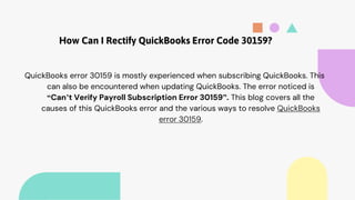How Can I Rectify QuickBooks Error Code 30159?
QuickBooks error 30159 is mostly experienced when subscribing QuickBooks. This
can also be encountered when updating QuickBooks. The error noticed is
“Can’t Verify Payroll Subscription Error 30159”. This blog covers all the
causes of this QuickBooks error and the various ways to resolve QuickBooks
error 30159.
 