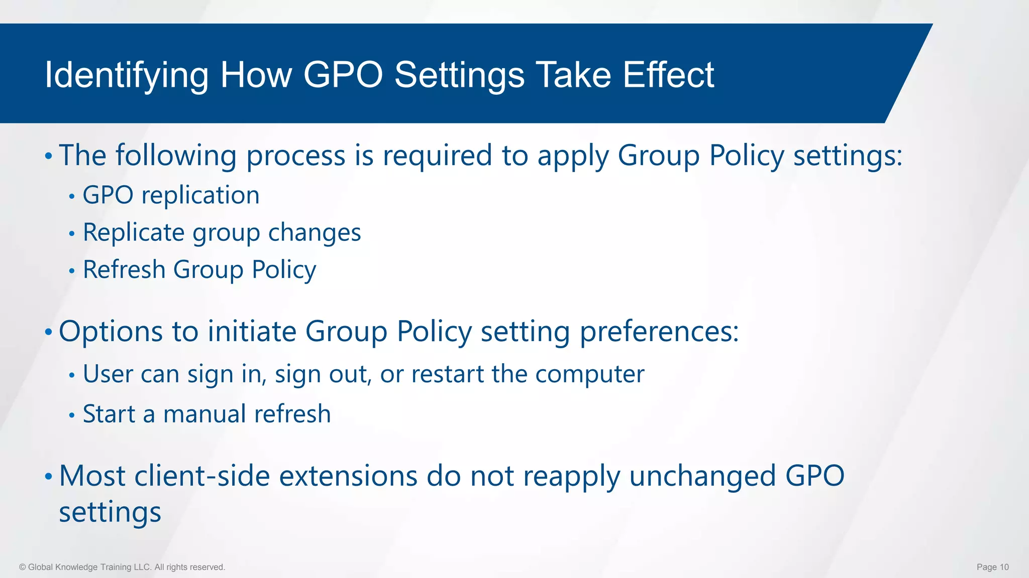 © Global Knowledge Training LLC. All rights reserved. Page 10
Identifying How GPO Settings Take Effect
• The following process is required to apply Group Policy settings:
• GPO replication
• Replicate group changes
• Refresh Group Policy
• Options to initiate Group Policy setting preferences:
• User can sign in, sign out, or restart the computer
• Start a manual refresh
• Most client-side extensions do not reapply unchanged GPO
settings
 
