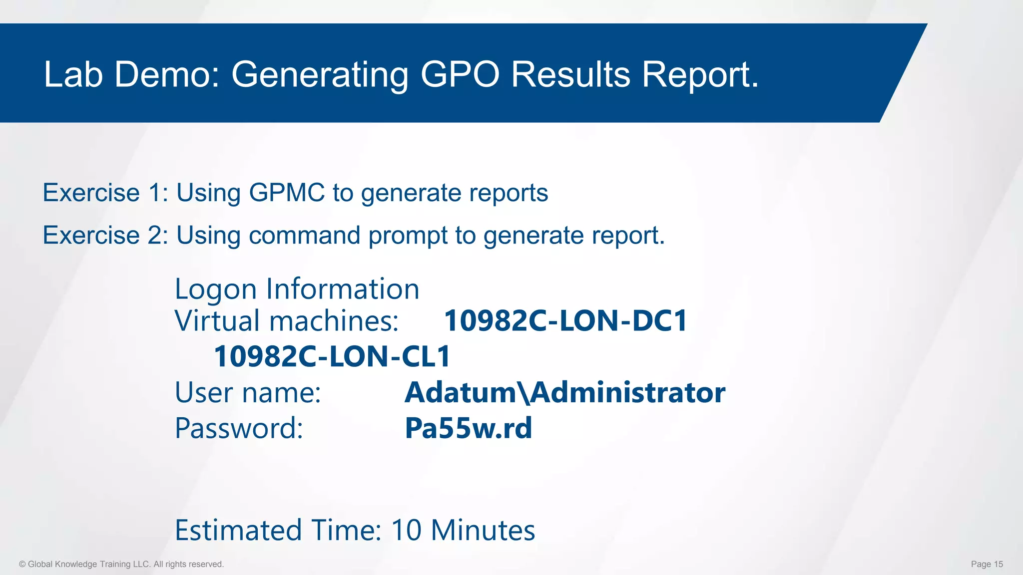 © Global Knowledge Training LLC. All rights reserved. Page 15
Lab Demo: Generating GPO Results Report.
Exercise 1: Using GPMC to generate reports
Exercise 2: Using command prompt to generate report.
Logon Information
Virtual machines: 10982C-LON-DC1
10982C-LON-CL1
User name: AdatumAdministrator
Password: Pa55w.rd
Estimated Time: 10 Minutes
 