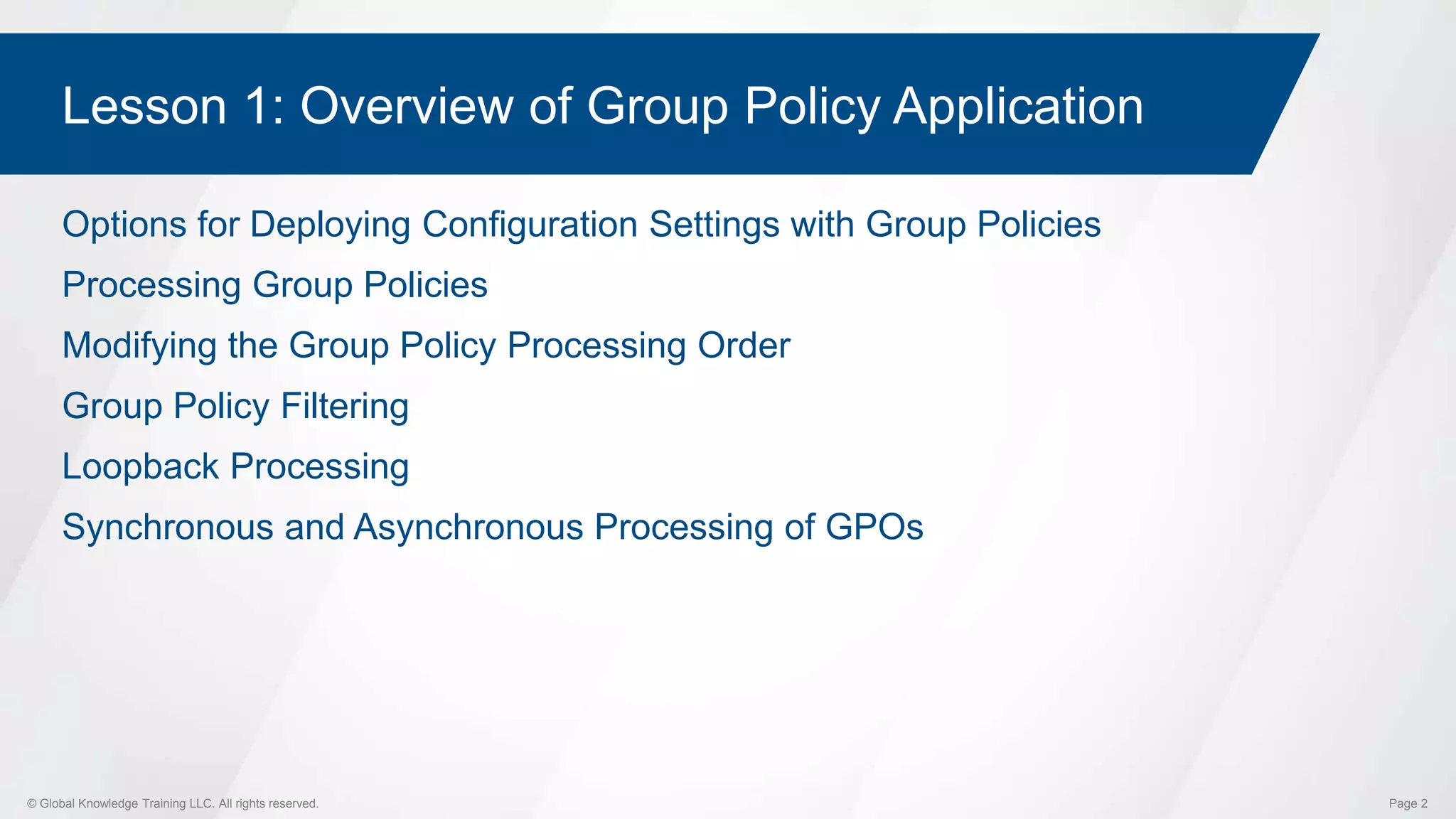 © Global Knowledge Training LLC. All rights reserved. Page 2
Lesson 1: Overview of Group Policy Application
Options for Deploying Configuration Settings with Group Policies
Processing Group Policies
Modifying the Group Policy Processing Order
Group Policy Filtering
Loopback Processing
Synchronous and Asynchronous Processing of GPOs
 
