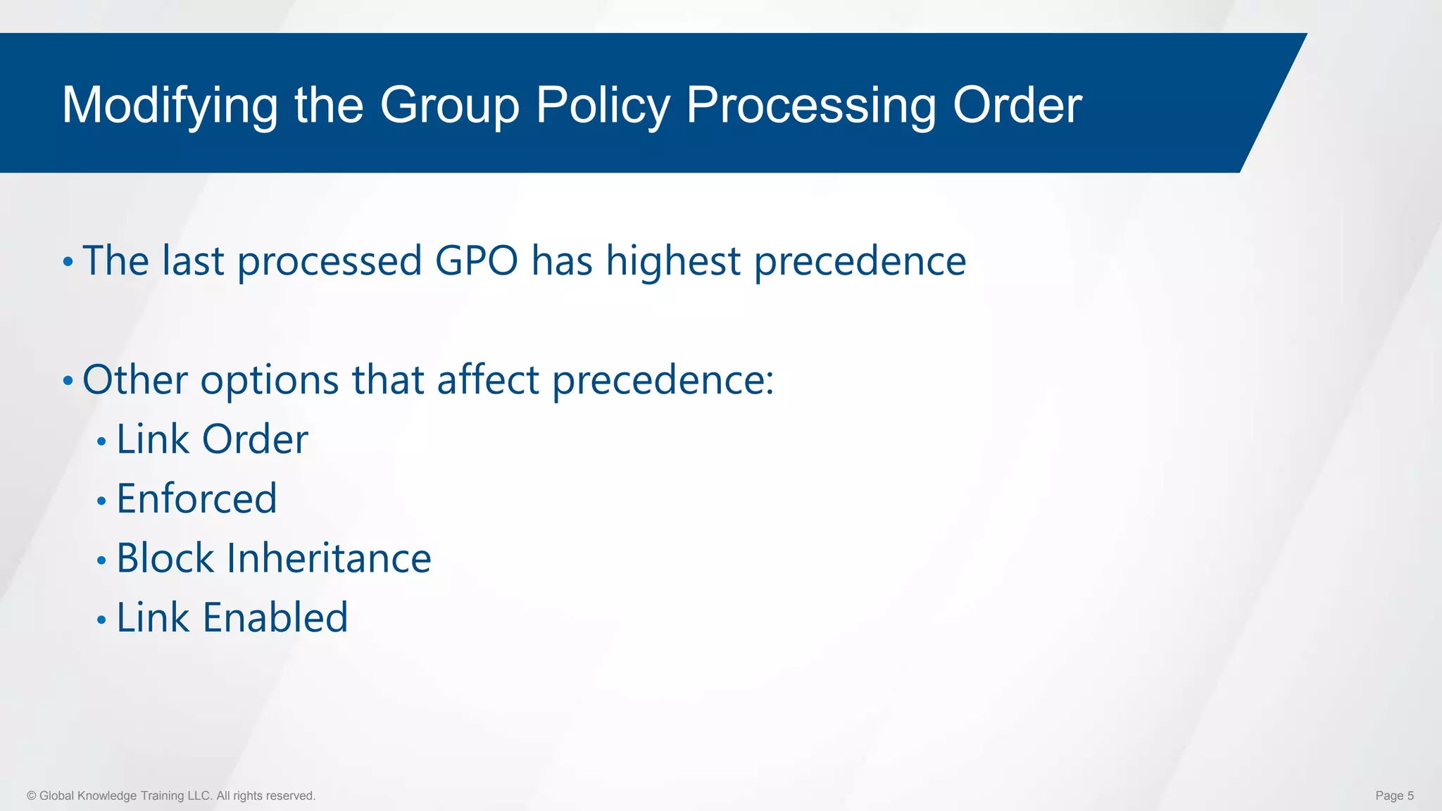 © Global Knowledge Training LLC. All rights reserved. Page 5
Modifying the Group Policy Processing Order
• The last processed GPO has highest precedence
• Other options that affect precedence:
• Link Order
• Enforced
• Block Inheritance
• Link Enabled
 