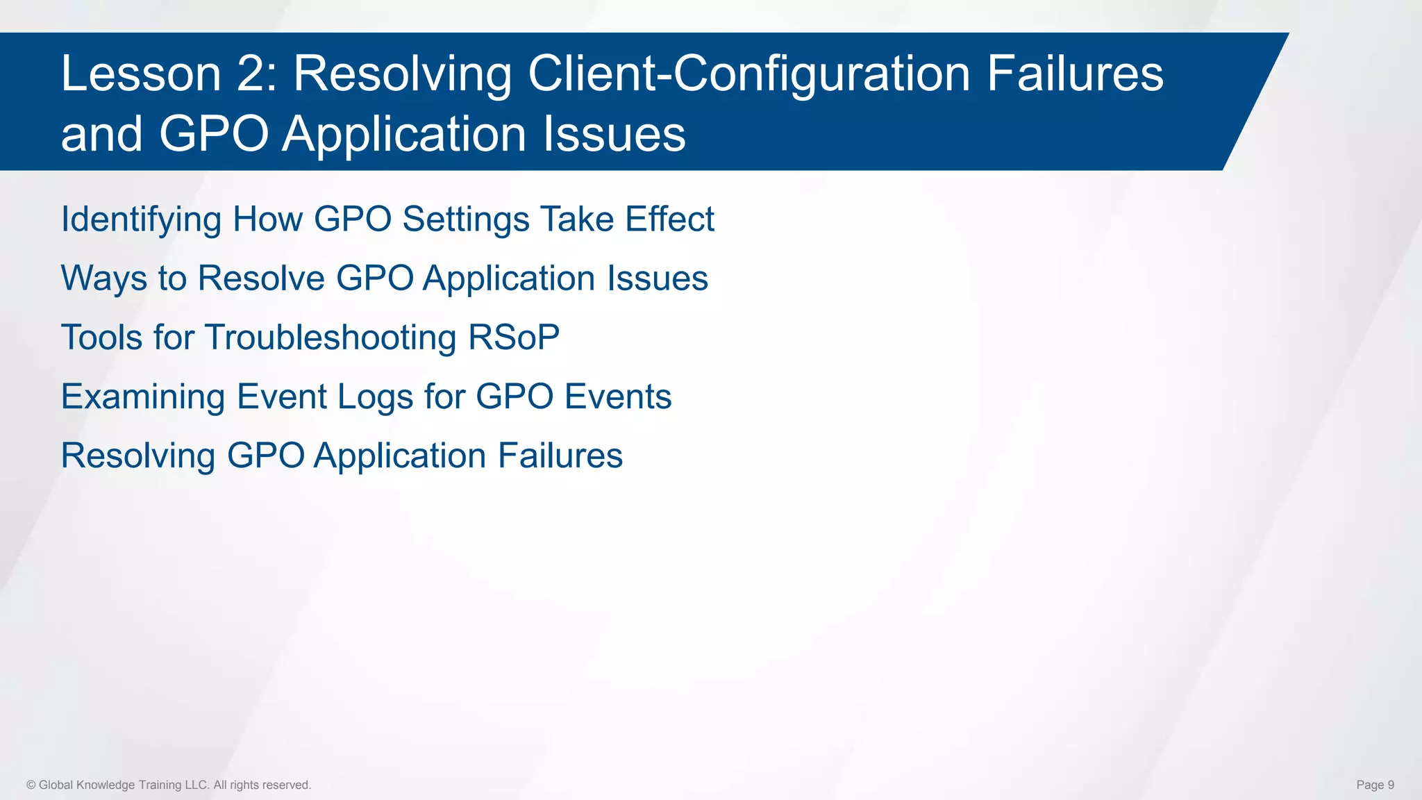 © Global Knowledge Training LLC. All rights reserved. Page 9
Lesson 2: Resolving Client-Configuration Failures
and GPO Application Issues
Identifying How GPO Settings Take Effect
Ways to Resolve GPO Application Issues
Tools for Troubleshooting RSoP
Examining Event Logs for GPO Events
Resolving GPO Application Failures
 