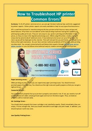 How to Troubleshoot HP printer
Common Errors?
Summary- To fix HP printer common errors, you can get the best technical tips and tricks suggested
by printer experts. Online printer experts are easily available to help for any type of technical error.
HP is a well-known brand in manufacturing world class printers which have so many unique and
latest features. HP printers are considered as the best printing machines having the capability of
printing top quality print outs. They are very easy to use, quick in printing and affordable in the
prices, so they are now in the big demand among users. While using HP printer, mostly users can
encounter by some kinds of technical errors. If any technical error occurs on your HP printer, the
main causes will be displayed on the monitor. Time will not wait for you and hence, you should try to
find out the right resolutions. You can face common technical problems of HP printer, while printing
any document. You can get connected with certified printer experts through HP customer service
phone number or you can follow some technical ways to resolve common errors of HP printer.
Paper Jamming errors: -
While printing any document, you can experience paper jamming issues. You should remove
jammed papers from the tray. You should use the right sizes and quality papers so that you can get a
right print out.
Connection Errors: -
You should check properly that your printer is properly connected or not. If not, you need to turn off
and disconnect all cables and plug it back again and turn on the device again. Thus, connection
problems will be resolved easily.
Ink Cartridge Errors: -
You should check properly that toner cartridge is not installed properly. Check immediately they are
empty. If it has enough inks, then you should reinstall the cartridges and print heads. In addition, you
should replace it with new ones.
Low Quality Printing Errors: -
 