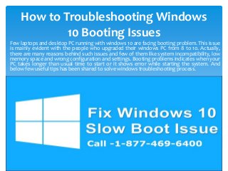 How to Troubleshooting Windows
10 Booting Issues
Few laptops and desktop PC running with windows 10 are facing booting problem. This issue
is mainly evident with the people who upgraded their windows PC from 8 to 10. Actually,
there are many reasons behind such issues and few of them like system incompatibility, low
memory space and wrong configuration and settings. Booting problems indicates when your
PC takes longer than usual time to start or it shows error while starting the system. And
below few useful tips has been shared to solve windows troubleshooting process.
 
