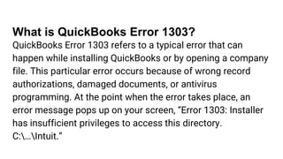 What is QuickBooks Error 1303?
QuickBooks Error 1303 refers to a typical error that can
happen while installing QuickBooks or by opening a company
file. This particular error occurs because of wrong record
authorizations, damaged documents, or antivirus
programming. At the point when the error takes place, an
error message pops up on your screen, “Error 1303: Installer
has insufficient privileges to access this directory.
C:…Intuit.”
 