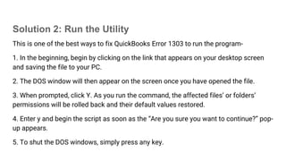Solution 2: Run the Utility
This is one of the best ways to fix QuickBooks Error 1303 to run the program-
1. In the beginning, begin by clicking on the link that appears on your desktop screen
and saving the file to your PC.
2. The DOS window will then appear on the screen once you have opened the file.
3. When prompted, click Y. As you run the command, the affected files’ or folders’
permissions will be rolled back and their default values restored.
4. Enter y and begin the script as soon as the “Are you sure you want to continue?” pop-
up appears.
5. To shut the DOS windows, simply press any key.
 