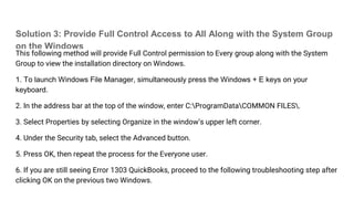 Solution 3: Provide Full Control Access to All Along with the System Group
on the Windows
This following method will provide Full Control permission to Every group along with the System
Group to view the installation directory on Windows.
1. To launch Windows File Manager, simultaneously press the Windows + E keys on your
keyboard.
2. In the address bar at the top of the window, enter C:ProgramDataCOMMON FILES.
3. Select Properties by selecting Organize in the window’s upper left corner.
4. Under the Security tab, select the Advanced button.
5. Press OK, then repeat the process for the Everyone user.
6. If you are still seeing Error 1303 QuickBooks, proceed to the following troubleshooting step after
clicking OK on the previous two Windows.
 