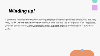 Winding up!
If you have followed the troubleshooting steps provided as provided above, you are very
likely to fix QuickBooks Error 15101 on your own. In case the error persists or reappears,
you can speak to our 24/7 QuickBooks error support experts by dialing i.e. 1-800-615-
2347.
 