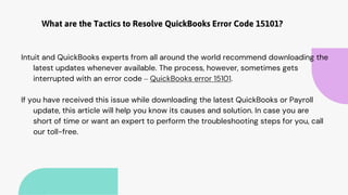 What are the Tactics to Resolve QuickBooks Error Code 15101?
Intuit and QuickBooks experts from all around the world recommend downloading the
latest updates whenever available. The process, however, sometimes gets
interrupted with an error code – QuickBooks error 15101.
If you have received this issue while downloading the latest QuickBooks or Payroll
update, this article will help you know its causes and solution. In case you are
short of time or want an expert to perform the troubleshooting steps for you, call
our toll-free.
 