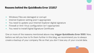 Reasons behind the QuickBooks Error 15101?
● Windows Files are damaged or corrupt
● Internet Explorer setting aren’t appropriate
● You need to update your Internet Explorer digital signature
● Firewall or Anti-Virus configuration isn’t appropriate
● You need to install Digital Signature Certificate
One or more of the reasons mentioned above may trigger QuickBooks Error 15101. Now,
before we tell you how to fix them further in this blog, we recommend you to always
create a backup of your company file so that you don’t lose any of your crucial data.
 