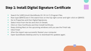 Step 1: Install Digital Signature Certificate
● Search for (x86)IntuitQuickBooks XX. XX rin C:Program Files.
● Now type QBW32.exe in the search box on the top right corner and right-click on QBW32.
● Go to Properties and then Digital Signatures.
● Select Intuit from the list and click on Details.
● Click on View Certificate and then Install Certificate.
● Keep clicking Next on the upcoming windows until you see the Finish tab.
● Click Finish
● After the import was successful. Restart your computer
● Open QuickBooks Desktop and try to download the updates again.
 