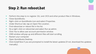 Step 2: Run reboot.bat
● Perform this step to re-register .DLL and .OCX and other product files in Windows.
● Close QuickBooks.
● Right-click on QuickBooks icon and select Properties.
● Under Shortcut tab, tap on Open File Location.
● Find reboot.bat or reboot file in the list.
● Do a right-click on reboot.bat and select Run as admin.
● Click Yes to allow user account permission window.
● CMD window will pop up and different files will start scrolling.
● Restart your computer
● Open QuickBooks Desktop.
● Click Install Now if you are prompted to install the latest updates (if not, download the updates
manually).
 