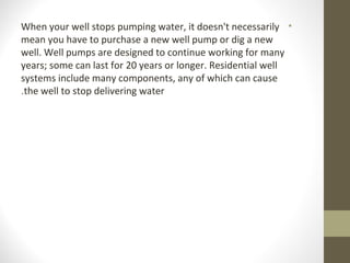 •When your well stops pumping water, it doesn't necessarily
mean you have to purchase a new well pump or dig a new
well. Well pumps are designed to continue working for many
years; some can last for 20 years or longer. Residential well
systems include many components, any of which can cause
the well to stop delivering water.
 