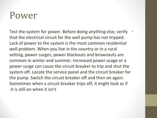 Power
•Test the system for power. Before doing anything else, verify
that the electrical circuit for the well pump has not tripped.
Lack of power to the system is the most common residential
well problem. When you live in the country or in a rural
setting, power surges, power blackouts and brownouts are
common in winter and summer. Increased power usage or a
power surge can cause the circuit breaker to trip and shut the
system off. Locate the service panel and the circuit breaker for
the pump. Switch the circuit breaker off and then on again.
Sometimes when a circuit breaker trips off, it might look as if
it is still on when it isn't.
 